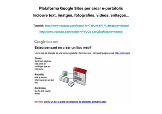 Plataforma Google Sites per crear e-portafolis
Incloure text, imatges, fotografies, vídeos, enllaços...

Tutorial: http://www.youtube.com/watch?v=7x0UneYP7PU&feature=related

    http://www.youtube.com/watch?v=VUG5-sJoQEI&feature=related
 