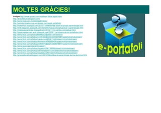 MOLTES GRÀCIES!
Imatges:http://www.goliart.com/es/album-fotos-digital.html
http://arrecifesutn.blogspot.com/
http://www.ikus.com.es/identidad/mision/
http://juandomingofarnos.wordpress.com/tag/e-portafolio/
http://mdrsimon.blogspot.com/2010/11/reflexiones-sobre-el-propio-aprendizaje.html
http://nntt-eleganes.blogspot.com/2010/05/mapa-conceptual-tics-y-aprendizaje.html
http://mdelpueyoenticea.blogspot.com/2010/11/mi-cambio-conceptual.html
http://izaskunpaternain-aula.blogspot.com/2009/11/el-diseno-de-mi-portafolios.html
http://www.flickr.com/photos/88906052@N00/1567300015/
http://www.flickr.com/photos/33496400@N03/5065937987/sizes/s/in/photostream/
http://www.flickr.com/photos/mapijunio/4850811468/sizes/m/in/photostream/
http://www.flickr.com/photos/vbarreroc/4545669456/sizes/m/in/photostream/
http://www.flickr.com/photos/24060976@N07/3368678877/sizes/m/in/photostream/
http://www.tajavinagre.es/archives/221
http://www.flickr.com/photos/cityyear/4596138066/sizes/z/in/photostream/
http://www.flickr.com/photos/uwriverfalls/5015291506/sizes/m/in/photostream/
http://www.flickr.com/photos/ocsa92623/5010007836/sizes/z/in/photostream/
http://grupoeducativa.blogspot.com/2010/09/estilos-de-aprendizaje-de-los-alumnos.html
 