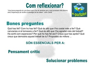 “Una bona pregunta és una llavor que s’ha de sembrar per a què produeixi més llavors,
amb l’esperança de revifar el paisatge de les idees”. John Ciardi




Què has fet? Com ho has fet? Què és allò que t’ha costat més a fer? Què
canviaries si el tornessis a fer? Què és allò que t’ha agradat més del treball?
Ha sortit com esperaves? Per què ho has fet així? Creus que has aprés? Què
creus que demostra aquest treball de tu? Propostes de millora ...


                         SÓN ESSENCIALS PER A:
 