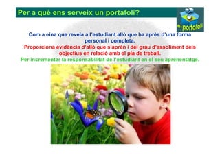 Per a què ens serveix un portafoli?

   Com a eina que revela a l’estudiant allò que ha après d’una forma
                         personal i completa.
 Proporciona evidència d’allò que s’aprèn i del grau d’assoliment dels
              objectius en relació amb el pla de treball.
Per incrementar la responsabilitat de l’estudiant en el seu aprenentatge.
 