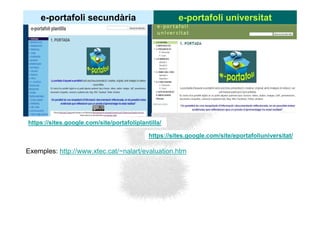 e-portafoli secundària                            e-portafoli universitat




https://sites.google.com/site/portafoliplantilla/

                                            https://sites.google.com/site/eportafoliuniversitat/

Exemples: http://www.xtec.cat/~nalart/evaluation.htm
 
