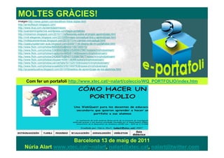 MOLTES GRÀCIES!
Imatges:http://www.goliart.com/es/album-fotos-digital.html
http://arrecifesutn.blogspot.com/
http://www.ikus.com.es/identidad/mision/
http://juandomingofarnos.wordpress.com/tag/e-portafolio/
http://mdrsimon.blogspot.com/2010/11/reflexiones-sobre-el-propio-aprendizaje.html
http://nntt-eleganes.blogspot.com/2010/05/mapa-conceptual-tics-y-aprendizaje.html
http://mdelpueyoenticea.blogspot.com/2010/11/mi-cambio-conceptual.html
http://izaskunpaternain-aula.blogspot.com/2009/11/el-diseno-de-mi-portafolios.html
http://www.flickr.com/photos/88906052@N00/1567300015/
http://www.flickr.com/photos/33496400@N03/5065937987/sizes/s/in/photostream/
http://www.flickr.com/photos/mapijunio/4850811468/sizes/m/in/photostream/
http://www.flickr.com/photos/24060976@N07/3368678877/sizes/m/in/photostream/
http://www.flickr.com/photos/cityyear/4596138066/sizes/z/in/photostream/
http://www.flickr.com/photos/uwriverfalls/5015291506/sizes/m/in/photostream/
http://www.flickr.com/photos/ocsa92623/5010007836/sizes/z/in/photostream/
http://grupoeducativa.blogspot.com/2010/09/estilos-de-aprendizaje-de-los-alumnos.html



      Com fer un portafoli http://www.xtec.cat/~nalart/coleccio/WQ_PORTFOLIO/index.htm




                        Barcelona 13 de maig de 2011
     Núria Alart www.xtec.cat/~nalart, nalart@xtec.cat, nalart@twitter.com
 