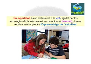 Un e-portafoli és un instrument a la web, ajudat per les
tecnologies de la informació i la comunicació (Internet), donant
    recolzament al procés d’aprenentatge de l’estudiant
 