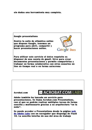 sin dudas una herramienta muy completa.




Google presentations

Dentro la suite de ofimática online
que dispone Google, tenemos un
programa para abrir, compartir y
hacer presentaciones online.


Para utilizar este servicio el único requisito es
disponer de una cuenta de gmail. Sirve para crear
documentos presentaciones y permite compartirlas y
trabajar en forma colaborativa con otros usuarios on
line en tiempo real o en forma asíncrona




Acrobat.com

Adobe también ha lanzado un servicio para
presentaciones. Se llama Acrobat.com Presentations,
con el que se podrán realizar múltiples tareas de forma
sencilla y multiusuario gracias a su arquitectura “en la
nube“.
Se puede acceder a Presentations desde la página web
de Adobe Labs con un navegador que disponga de Flash
10. La sencilla interfaz de uso del área de trabajo
 