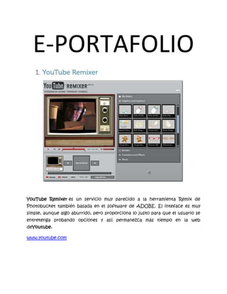 E-PORTAFOLIO<br />YouTube Remixer es un servicio muy parecido a la herramienta Remix de Photobucket también basada en el software de ADOBE. El inteface es muy simple, aunque algo aburrido, pero proporciona lo justo para que el usuario se entretenga probando opciones y así permanezca más tiempo en la web deYoutube.<br />www.youtube.com<br />es un sitio web que recibe imágenes, video, slideshows y fotos.<br />www.photobucket.com.au<br />http://corp.kaltura.com/. es una sencilla herramienta online que permite a grupos de usuarios la edición online de sus propios vídeos de manera colaborativa, donde una vez publicadas su obras finales, cualquier usuario podrá interactuar con ella a través de las funciones sociales que ya conocemos.<br />http://Motionbox.com<br />Es un portal Web para almacenar videos pero de forma más restringida o personal en cierta forma ya que las funciones y herramientas que ofrece están orientadas a subir y editar videos para que el usuario los pueda compartir con la familia o amigos que tenga en su lista de contactos dentro de la comunidad.<br />Es una pagona weba para crear fotomontajes <br />http://www.photo505.com/<br />LoonaPix.com es un servicio de edición de fotos en línea gratuito. Puedes hacer fotos divertidas usando los efectos de LoonaPic o insertar tu cara desde una foto en las varias plantillas, agregar un marco o solo ajustarla. En otras palabras, podemos ayudarte a hacer tu foto divertida y única. http://www.loonapix.com/es/<br />http://funny.pho.to/es/<br />se utiliza para crear collages.<br />http://www.dumpr.net/<br />
