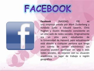 Facebook (NASDAQ: FB) es
una empresa creada por Mark Zuckerberg y
fundada junto a Eduard Saverin, Chris
Hughes y Dustin Moskovitz consistente en
un sitio web de redes sociales. Originalmente
era un sitio para estudiantes de
la Universidad de Harvard, pero actualmente
está abierto a cualquier persona que tenga
una cuenta de correo electrónico. Los
usuarios pueden participar en una o más
redes sociales, en relación con su situación
académica, su lugar de trabajo o región
geográfica.
 
