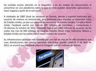 Ha recibido mucha atención en la blogosfera y en los medios de comunicación al
convertirse en una plataforma sobre la que terceros pueden desarrollar aplicaciones y
hacer negocio a partir de la red social.
A mediados de 2007 lanzó las versiones en francés, alemán y español traducidas por
usuarios de manera no remunerada, principalmente para impulsar su expansión fuera
de Estados Unidos, ya que sus usuarios se concentran en Estados Unidos, Canadá y Reino
Unido. Facebook cuenta con más de 900 millones de miembros, y traducciones a
70 idiomas. En octubre de 2012, Facebook llegó a los 1,000 millones de usuarios, de los
cuáles hay más de 600 millones de usuarios móviles. Brasil, India, Indonesia, México y
Estados Unidos son los países con el mayor número de usuarios.
Su infraestructura principal está formada por una red de más de 50 000 servidores que
usan distribuciones del sistema operativo GNU/Linux usando LAMP. El 9 de abril de
2012, se anunció que Facebook adquirió Instagram por mil millones de dólares.
 