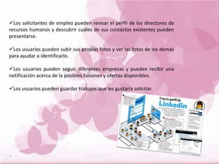 Los solicitantes de empleo pueden revisar el perfil de los directores de
recursos humanos y descubrir cuáles de sus contactos existentes pueden
presentarse.
Los usuarios pueden subir sus propias fotos y ver las fotos de los demás
para ayudar a identificarlo.
Los usuarios pueden seguir diferentes empresas y pueden recibir una
notificación acerca de la posibles fusiones y ofertas disponibles.
Los usuarios pueden guardar trabajos que les gustaría solicitar.
 
