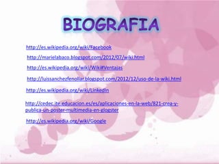 http://es.wikipedia.org/wiki/Facebook
http://marielabaco.blogspot.com/2012/07/wiki.html
http://es.wikipedia.org/wiki/Wiki#Ventajas
http://luissanchezfenollar.blogspot.com/2012/12/uso-de-la-wiki.html
http://es.wikipedia.org/wiki/LinkedIn
http://cedec.ite.educacion.es/es/aplicaciones-en-la-web/821-crea-y-
publica-un-poster-multimedia-en-glogster
http://es.wikipedia.org/wiki/Google
 