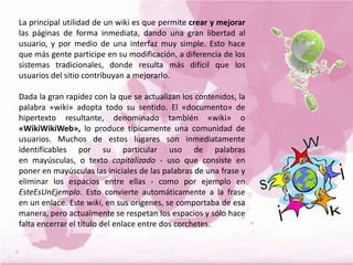 La principal utilidad de un wiki es que permite crear y mejorar
las páginas de forma inmediata, dando una gran libertad al
usuario, y por medio de una interfaz muy simple. Esto hace
que más gente participe en su modificación, a diferencia de los
sistemas tradicionales, donde resulta más difícil que los
usuarios del sitio contribuyan a mejorarlo.
Dada la gran rapidez con la que se actualizan los contenidos, la
palabra «wiki» adopta todo su sentido. El «documento» de
hipertexto resultante, denominado también «wiki» o
«WikiWikiWeb», lo produce típicamente una comunidad de
usuarios. Muchos de estos lugares son inmediatamente
identificables por su particular uso de palabras
en mayúsculas, o texto capitalizado - uso que consiste en
poner en mayúsculas las iniciales de las palabras de una frase y
eliminar los espacios entre ellas - como por ejemplo en
EsteEsUnEjemplo. Esto convierte automáticamente a la frase
en un enlace. Este wiki, en sus orígenes, se comportaba de esa
manera, pero actualmente se respetan los espacios y sólo hace
falta encerrar el título del enlace entre dos corchetes.
 