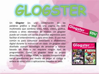 Un Glogster (es una combinación de las
palabras gráfico y blog) es una pagina de web
multimedia que combina texto, fotos, videos, gráfica,
enlaces y otros elementos de medios. Un glogster
puede ser creado con varios propósitos expresivos para
facilitar el entendimiento o para otros fines. El uso mas
común es para comunicar emociones o alfabetismo
digital durante la instrucción en clase. Un glogster está
diseñado usando tecnología de arrastrar y colocar
basada en flash y no requiere ningún tipo de
programación. Como un glogster tiene su propia
dirección URL y código HTML, es posible compartirlo en
varias plataformas por medio de pegar el código o
enlace en otros sitios o aplicaciones basados en web.
 