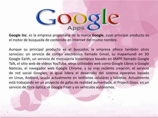 Google Inc. es la empresa propietaria de la marca Google, cuyo principal producto es
el motor de búsqueda de contenido en Internet del mismo nombre.
Aunque su principal producto es el buscador, la empresa ofrece también otros
servicios: un servicio de correo electrónico llamado Gmail, su mapamundi en 3D
Google Earth, un servicio de mensajería instantánea basado en XMPP llamado Google
Talk, el sitio web de vídeos YouTube, otras utilidades web como Google Libros o Google
Noticias, el navegador web Google Chrome, y su más reciente creación, el servicio
de red social Google+, al igual lidera el desarrollo del sistema operativo basado
en Linux, Android, usado actualmente en teléfonos celuláres y tabletas. Actualmente
está trabajando en un proyecto de gafas de realidad aumentada, el Project Glass, en un
servicio de fibra óptica; el Google Fiber y en vehículos autónomos.
 