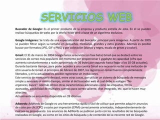 Buscador de Google: Es el primer producto de la empresa y producto estrella de esta. En él se pueden
realizar búsquedas de webs por la World Wide Web a base de un algoritmo exclusivo.
Google Imágenes: Se trata de una especialización del buscador principal para imágenes. A partir de 2005
se pueden filtrar según su tamaño en pequeñas, medianas, grandes y extra grandes. Además es posible
buscar por formatos (JPG, GIF y PNG) y por coloración (blanco y negro, escala de grises y a color).
Gmail: El 31 de marzo de 2004 Google lanza su servicio (en fase beta) Gmail que se destacó entre los
servicios de correo más populares del momento por proporcionar 1 gigabyte de capacidad (cifra que
aumenta constantemente a razón aproximada de 36 bytes por segundo hasta llegar a los 10 GB actuales).
Durante bastante tiempo, para poder acceder a una cuenta Gmail era necesario recibir una invitación de
otro usuario de Gmail. A principios de febrero de 2007, los registros en Gmail fueron completamente
liberados, y en la actualidad es posible registrarse sin invitaciones.
Este servicio de mensajería destacó, entre otras cosas, por utilizar un sistema de búsqueda de mensajes
simple y avanzado al mismo tiempo, similar al del buscador web al cual debe su eslogan "No
organices, busca". Además ofrece otras características adicionales como las etiquetas, filtros
avanzados, posibilidad de múltiples cuentas para correo saliente, chat integrado, etc. que lo hacen muy
atractivo.
Actualmente se encuentra disponible en 39 idiomas.
Adwords: AdWords de Google es una herramienta rápida y fácil de utilizar que permite adquirir anuncios
de coste por clic (CPC) o coste por impresión (CPM) correctamente orientados, independientemente de
cuál sea su presupuesto. Los anuncios de AdWords se publican junto con los resultados de las búsquedas
realizadas en Google, así como en los sitios de búsqueda y de contenido de la creciente red de Google.
 