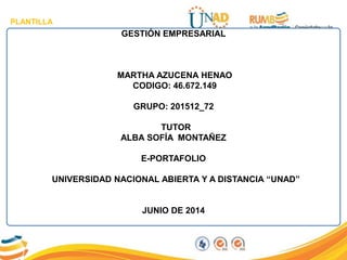 PLANTILLA
GESTIÓN EMPRESARIAL
MARTHA AZUCENA HENAO
CODIGO: 46.672.149
GRUPO: 201512_72
TUTOR
ALBA SOFÍA MONTAÑEZ
E-PORTAFOLIO
UNIVERSIDAD NACIONAL ABIERTA Y A DISTANCIA “UNAD”
JUNIO DE 2014
 