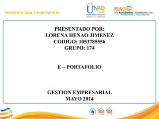 PRESENTACION E-PORTAFOLIO
PRESENTADO POR:
LORENA HENAO JIMENEZ
CODIGO: 1053785556
GRUPO: 174
E – PORTAFOLIO
GESTION EMPRESARIAL
MAYO 2014
 