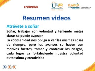 7
Atrévete a soñar
Soñar, trabajar con voluntad y teniendo metas
claras se puede avanzar.
La cotidianidad nos obliga a ver las mismas cosas
de siempre, pero los avances se hacen con
motivos fuertes, tomar y controlar los riesgos,
cada logro va fortaleciendo nuestra voluntad
autoestima y creatividad
 