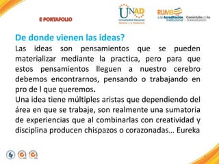 8
De donde vienen las ideas?
Las ideas son pensamientos que se pueden
materializar mediante la practica, pero para que
estos pensamientos lleguen a nuestro cerebro
debemos encontrarnos, pensando o trabajando en
pro de l que queremos.
Una idea tiene múltiples aristas que dependiendo del
área en que se trabaje, son realmente una sumatoria
de experiencias que al combinarlas con creatividad y
disciplina producen chispazos o corazonadas… Eureka