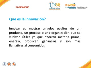 9
Que es la innovación?
Innovar es mostrar ángulos ocultos de un
producto, un proceso o una organización que se
vuelven útiles ya que ahorran materia prima,
energía, producen ganancias y son mas
llamativas al consumidor.