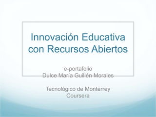 Innovación Educativa 
con Recursos Abiertos 
e-portafolio 
Dulce María Guillén Morales 
Tecnológico de Monterrey 
Coursera 
 