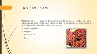 Embutidos Crudos
Mezcla de carne y grasa sin tratamiento térmico alguno con adición de sales,
substancias curantes, condimentos y aditivos, todo ello introducido en funda natural o
artificial; entre los embutidos crudos se encuentran:
 Chorizo argentino
 Longaniza
 Chorizo criollo
 Salami
 