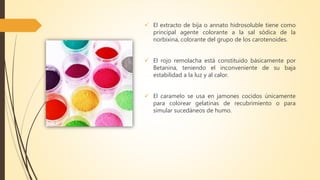  El extracto de bija o annato hidrosoluble tiene como
principal agente colorante a la sal sódica de la
norbixina, colorante del grupo de los carotenoides.
 El rojo remolacha está constituido básicamente por
Betanina, teniendo el inconveniente de su baja
estabilidad a la luz y al calor.
 El caramelo se usa en jamones cocidos únicamente
para colorear gelatinas de recubrimiento o para
simular sucedáneos de humo.
 