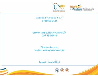 Actividad Individual No. 4
e-PORTAFOLIO
GLORIA ISABEL HUERTAS GARCÍA
Cód. 35508492
Director de curso
SAMUEL ARMANDO SÁNCHEZ
Bogotá – Junio/2014
 