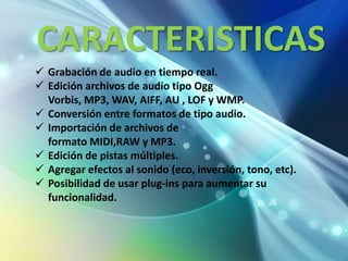 CARACTERISTICAS
 Grabación de audio en tiempo real.
 Edición archivos de audio tipo Ogg
  Vorbis, MP3, WAV, AIFF, AU , LOF y WMP.
 Conversión entre formatos de tipo audio.
 Importación de archivos de
  formato MIDI,RAW y MP3.
 Edición de pistas múltiples.
 Agregar efectos al sonido (eco, inversión, tono, etc).
 Posibilidad de usar plug-ins para aumentar su
  funcionalidad.
 