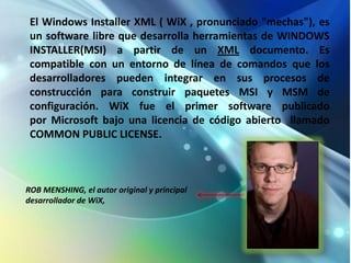 El Windows Installer XML ( WiX , pronunciado "mechas"), es
 un software libre que desarrolla herramientas de WINDOWS
 INSTALLER(MSI) a partir de un XML documento. Es
 compatible con un entorno de línea de comandos que los
 desarrolladores pueden integrar en sus procesos de
 construcción para construir paquetes MSI y MSM de
 configuración. WiX fue el primer software publicado
 por Microsoft bajo una licencia de código abierto llamado
 COMMON PUBLIC LICENSE.



ROB MENSHING, el autor original y principal
desarrollador de WiX,
 