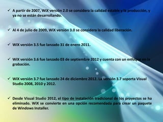  A partir de 2007, WiX versión 2.0 se considera la calidad estable y la producción, y
  ya no se están desarrollando.


 Al 4 de julio de 2009, WiX versión 3.0 se considera la calidad liberación.


 WiX versión 3.5 fue lanzado 31 de enero 2011.


 WiX versión 3.6 fue lanzado 03 de septiembre 2012 y cuenta con un enfoque en la
  grabación.


 WiX versión 3.7 fue lanzado 24 de diciembre 2012. La versión 3.7 soporta Visual
  Studio 2008, 2010 y 2012.


 Desde Visual Studio 2012, el tipo de instalación tradicional de los proyectos se ha
  eliminado. WiX se convierte en una opción recomendada para crear un paquete
  de Windows Installer.
 
