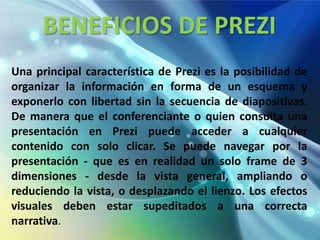 BENEFICIOS DE PREZI
Una principal característica de Prezi es la posibilidad de
organizar la información en forma de un esquema y
exponerlo con libertad sin la secuencia de diapositivas.
De manera que el conferenciante o quien consulta una
presentación en Prezi puede acceder a cualquier
contenido con solo clicar. Se puede navegar por la
presentación - que es en realidad un solo frame de 3
dimensiones - desde la vista general, ampliando o
reduciendo la vista, o desplazando el lienzo. Los efectos
visuales deben estar supeditados a una correcta
narrativa.
 