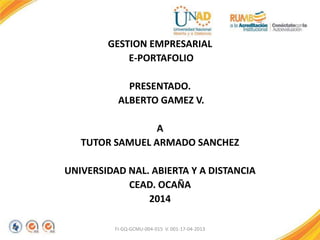 GESTION EMPRESARIAL
E-PORTAFOLIO
PRESENTADO.
ALBERTO GAMEZ V.
A
TUTOR SAMUEL ARMADO SANCHEZ
UNIVERSIDAD NAL. ABIERTA Y A DISTANCIA
CEAD. OCAÑA
2014
FI-GQ-GCMU-004-015 V. 001-17-04-2013
 