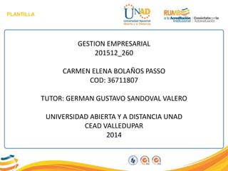 PLANTILLA
GESTION EMPRESARIAL
201512_260
CARMEN ELENA BOLAÑOS PASSO
COD: 36711807
TUTOR: GERMAN GUSTAVO SANDOVAL VALERO
UNIVERSIDAD ABIERTA Y A DISTANCIA UNAD
CEAD VALLEDUPAR
2014
 