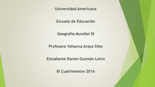 Universidad Americana
Escuela de Educación
Geografía Mundial III
Profesora Yohanna Araya Siles
Estudiante Daniel Guzmán Leiva
III Cuatrimestre 2016
 