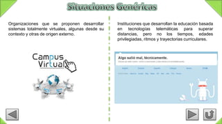 Organizaciones que se proponen desarrollar
sistemas totalmente virtuales, algunas desde su
contexto y otras de origen externo.
Instituciones que desarrollan la educación basada
en tecnologías telemáticas para superar
distancias, pero no los tiempos, edades
privilegiadas, ritmos y trayectorias curriculares.
 