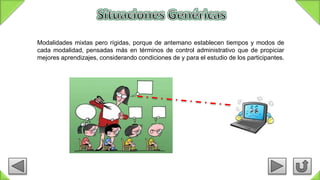 Modalidades mixtas pero rígidas, porque de antemano establecen tiempos y modos de
cada modalidad, pensadas más en términos de control administrativo que de propiciar
mejores aprendizajes, considerando condiciones de y para el estudio de los participantes.
 