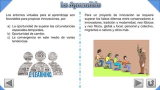 Los entornos virtuales para el aprendizaje son
favorables para propiciar innovaciones, por:
a) La oportunidad de superar las circunstancias
espaciales-temporales.
b) Oportunidad de cambio.
c) La convergencia en este medio de varias
tendencias.
Para un proyecto de innovación se requiere
superar los falsos dilemas entre conservadores e
innovadores, tradición y modernidad, neo fóbicos
y neo fílicos, global y local, personal y colectivo,
migrantes o nativos y otros más.
 