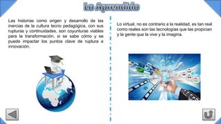 Las historias como origen y desarrollo de las
inercias de la cultura tecno pedagógica, con sus
rupturas y continuidades, son coyunturas viables
para la transformación, si se sabe cómo y se
puede impactar los puntos clave de ruptura e
innovación.
Lo virtual, no es contrario a la realidad, es tan real
como reales son las tecnologías que las propician
y la gente que la vive y la imagina.
 