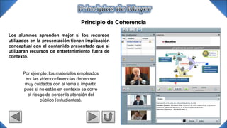 Principio de Coherencia
Por ejemplo, los materiales empleados
en las videoconferencias deben ser
muy cuidados con el tema a impartir,
pues si no están en contexto se corre
el riesgo de perder la atención del
público (estudiantes).
Los alumnos aprenden mejor si los recursos
utilizados en la presentación tienen implicación
conceptual con el contenido presentado que si
utilizaran recursos de entretenimiento fuera de
contexto.
 