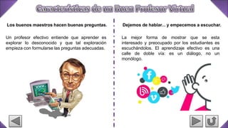 Los buenos maestros hacen buenas preguntas.
Un profesor efectivo entiende que aprender es
explorar lo desconocido y que tal exploración
empieza con formularse las preguntas adecuadas.
Dejemos de hablar... y empecemos a escuchar.
La mejor forma de mostrar que se esta
interesado y preocupado por los estudiantes es
escuchándolos. El aprendizaje efectivo es una
calle de doble vía: es un diálogo, no un
monólogo.
 