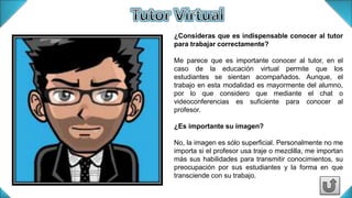 ¿Consideras que es indispensable conocer al tutor
para trabajar correctamente?
Me parece que es importante conocer al tutor, en el
caso de la educación virtual permite que los
estudiantes se sientan acompañados. Aunque, el
trabajo en esta modalidad es mayormente del alumno,
por lo que considero que mediante el chat o
videoconferencias es suficiente para conocer al
profesor.
¿Es importante su imagen?
No, la imagen es sólo superficial. Personalmente no me
importa si el profesor usa traje o mezclilla, me importan
más sus habilidades para transmitir conocimientos, su
preocupación por sus estudiantes y la forma en que
transciende con su trabajo.
 