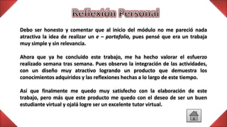 Debo ser honesto y comentar que al inicio del módulo no me pareció nada
atractiva la idea de realizar un e – portafolio, pues pensé que era un trabaja
muy simple y sin relevancia.
Ahora que ya he concluido este trabajo, me ha hecho valorar el esfuerzo
realizado semana tras semana. Pues observo la integración de las actividades,
con un diseño muy atractivo logrando un producto que demuestra los
conocimientos adquiridos y las reflexiones hechas a lo largo de este tiempo.
Así que finalmente me quedo muy satisfecho con la elaboración de este
trabajo, pero más que este producto me quedo con el deseo de ser un buen
estudiante virtual y ojalá logre ser un excelente tutor virtual.
 