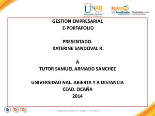 GESTION EMPRESARIAL
E-PORTAFOLIO
PRESENTADO.
KATERINE SANDOVAL R.
A
TUTOR SAMUEL ARMADO SANCHEZ
UNIVERSIDAD NAL. ABIERTA Y A DISTANCIA
CEAD. OCAÑA
2014
FI-GQ-GCMU-004-015 V. 001-17-04-2013
 