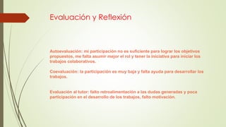 Evaluación y Reflexión
Autoevaluación: mi participación no es suficiente para lograr los objetivos
propuestos, me falta asumir mejor el rol y tener la iniciativa para iniciar los
trabajos colaborativos.
Coevaluación: la participación es muy baja y falta ayuda para desarrollar los
trabajos.
Evaluación al tutor: falto retroalimentación a las dudas generadas y poca
participación en el desarrollo de los trabajos, falto motivación.
 