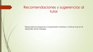 Recomendaciones y sugerencias al
tutor
Responder las preguntas e inquietudes a tiempo y motivar mas en el
desarrollo de los trabajos.
 
