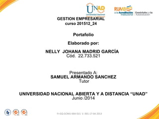 GESTION EMPRESARIAL
curso 201512_24
Portafolio
Elaborado por:
NELLY JOHANA MADRID GARCÍA
Cód. 22.733.521
Presentado A:
SAMUEL ARMANDO SANCHEZ
Tutor
UNIVERSIDAD NACIONAL ABIERTA Y A DISTANCIA “UNAD”
Junio /2014
FI-GQ-GCMU-004-015 V. 001-17-04-2013
 