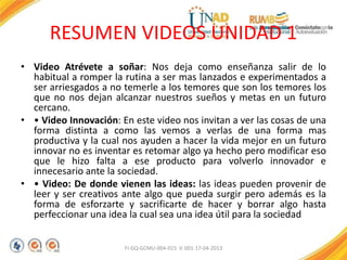 RESUMEN VIDEOS UNIDAD 1
• Video Atrévete a soñar: Nos deja como enseñanza salir de lo
habitual a romper la rutina a ser mas lanzados e experimentados a
ser arriesgados a no temerle a los temores que son los temores los
que no nos dejan alcanzar nuestros sueños y metas en un futuro
cercano.
• • Video Innovación: En este video nos invitan a ver las cosas de una
forma distinta a como las vemos a verlas de una forma mas
productiva y la cual nos ayuden a hacer la vida mejor en un futuro
innovar no es inventar es retomar algo ya hecho pero modificar eso
que le hizo falta a ese producto para volverlo innovador e
innecesario ante la sociedad.
• • Video: De donde vienen las ideas: las ideas pueden provenir de
leer y ser creativos ante algo que pueda surgir pero además es la
forma de esforzarte y sacrificarte de hacer y borrar algo hasta
perfeccionar una idea la cual sea una idea útil para la sociedad
FI-GQ-GCMU-004-015 V. 001-17-04-2013
 