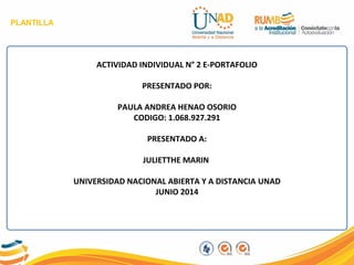 PLANTILLA
ACTIVIDAD INDIVIDUAL N° 2 E-PORTAFOLIO
PRESENTADO POR:
PAULA ANDREA HENAO OSORIO
CODIGO: 1.068.927.291
PRESENTADO A:
JULIETTHE MARIN
UNIVERSIDAD NACIONAL ABIERTA Y A DISTANCIA UNAD
JUNIO 2014
 