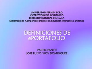 UNIVERSIDAD FERMÍN TORO
                VICERECTORADO ACADÉMICO
               DIRECCION GENERAL DEL S.A.I.A
Diplomado de Componente Docente en Educación Interactiva a Distancia




             DEFINICIONES DE
              ePORTAFOLIO.
                       PARTICIPANTE:
               JOSÉ LUIS D´HOY DOMINGUEZ.
 