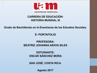 •
•
CARRERA DE EDUCACIÓN:
HISTORIA MUNDIAL III
•
Grado de Bachillerato en la Enseñanza de los Estudios Sociales.
E- PORTAFOLIO
PROFESORA:
BEATRIZ JOHANNA ARAYA SILES
•
ESTUDIANTE:
OSCAR SÁNCHEZ MORA
SAN JOSÉ, COSTA RICA.
Agosto 2017
 