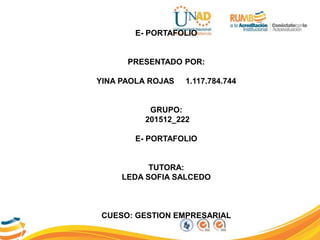 E- PORTAFOLIO
PRESENTADO POR:
YINA PAOLA ROJAS 1.117.784.744
GRUPO:
201512_222
E- PORTAFOLIO
TUTORA:
LEDA SOFIA SALCEDO
CUESO: GESTION EMPRESARIAL
 